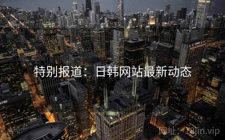 特别报道：日韩网站最新动态