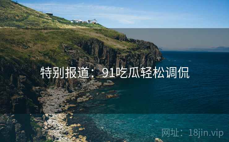 特别报道：91吃瓜轻松调侃
