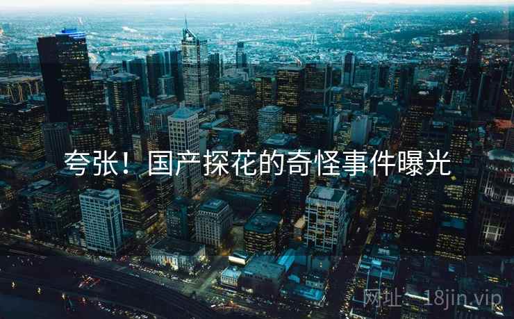 夸张！国产探花的奇怪事件曝光