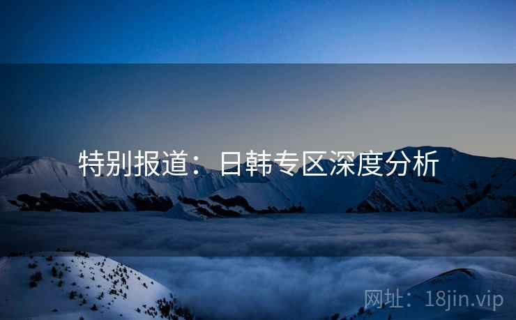 特别报道：日韩专区深度分析